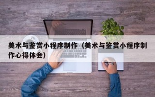 济源美术与鉴赏小程序制作（美术与鉴赏小程序制作心得体会）