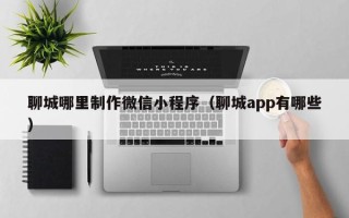 济源聊城哪里制作微信小程序（聊城app有哪些）