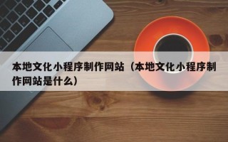 济源本地文化小程序制作网站（本地文化小程序制作网站是什么）
