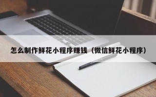 济源怎么制作鲜花小程序赚钱（微信鲜花小程序）